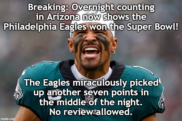 Super Bowl Jalen | Breaking: Overnight counting in Arizona now shows the Philadelphia Eagles won the Super Bowl! The Eagles miraculously picked
up another seven points in
the middle of the night.
No review allowed. | image tagged in super bowl jalen | made w/ Imgflip meme maker