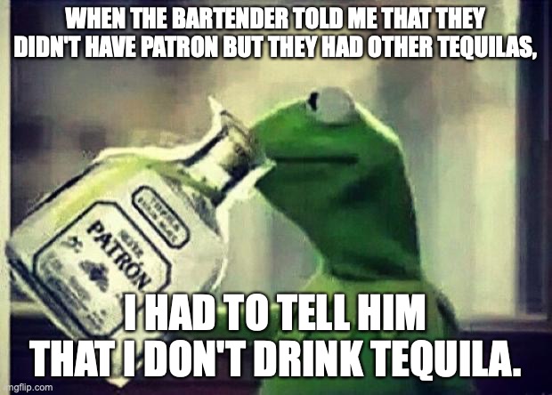 Brand allegiance can be blinding | WHEN THE BARTENDER TOLD ME THAT THEY DIDN'T HAVE PATRON BUT THEY HAD OTHER TEQUILAS, I HAD TO TELL HIM THAT I DON'T DRINK TEQUILA. | image tagged in drunk kermit,tequila,cocktails,bartender,drinks | made w/ Imgflip meme maker