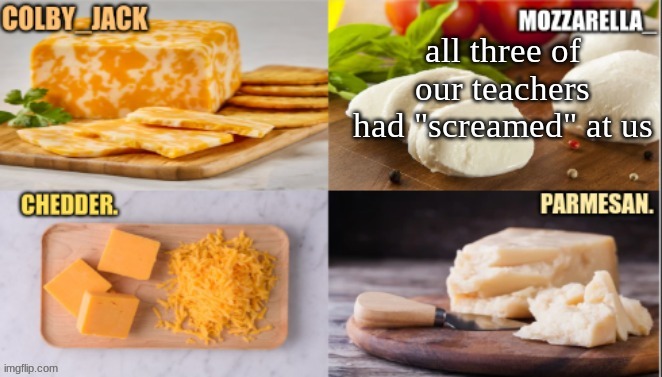 cheese | all three of our teachers had "screamed" at us | image tagged in cheese | made w/ Imgflip meme maker