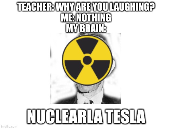 At least I tried. Tell what you guys think | TEACHER: WHY ARE YOU LAUGHING?
ME: NOTHING
MY BRAIN:; NUCLEARLA TESLA | image tagged in teacher what are you laughing at | made w/ Imgflip meme maker