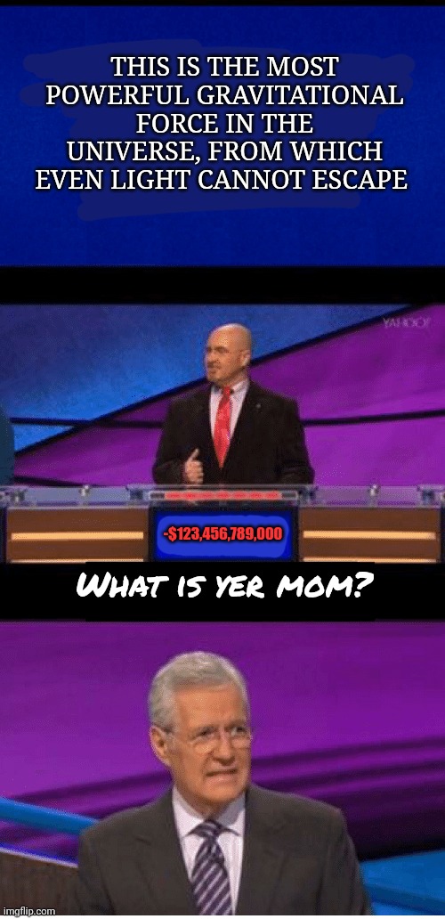 Average fun stream meme | THIS IS THE MOST POWERFUL GRAVITATIONAL FORCE IN THE UNIVERSE, FROM WHICH EVEN LIGHT CANNOT ESCAPE; -$123,456,789,000; What is yer mom? | image tagged in stop it get some help,your mom,jeopardy | made w/ Imgflip meme maker