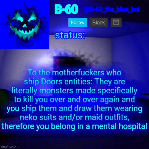 seriously what the fuсk | To the motherfuсkers who ship Doors entities: They are literally monsters made specifically to kill you over and over again and you ship them and draw them wearing neko suits and/or maid outfits, therefore you belong in a mental hospital | image tagged in b-60's announcement template | made w/ Imgflip meme maker