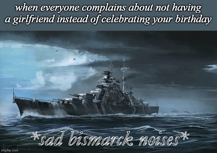 Bismarck | when everyone complains about not having a girlfriend instead of celebrating your birthday; *sad bismarck noises* | image tagged in bismarck | made w/ Imgflip meme maker