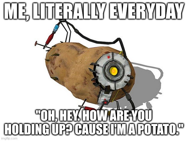 Potato GLaDoS | ME, LITERALLY EVERYDAY; "OH, HEY. HOW ARE YOU HOLDING UP? CAUSE I'M A POTATO." | image tagged in potato glados | made w/ Imgflip meme maker