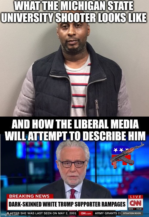 Every time this happens, the Left wants to hear 3 things: the shooter is white, they used an AR-15, and they wore a MAGA hat | WHAT THE MICHIGAN STATE UNIVERSITY SHOOTER LOOKS LIKE; AND HOW THE LIBERAL MEDIA WILL ATTEMPT TO DESCRIBE HIM; DARK-SKINNED WHITE TRUMP SUPPORTER RAMPAGES | image tagged in cnn wolf of fake news fanfiction,college,mass shooting,liberal logic,liberal hypocrisy,truth hurts | made w/ Imgflip meme maker