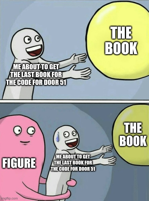 Figure be like | THE BOOK; ME ABOUT TO GET THE LAST BOOK FOR THE CODE FOR DOOR 51; THE BOOK; FIGURE; ME ABOUT TO GET THE LAST BOOK FOR THE CODE FOR DOOR 51 | image tagged in memes | made w/ Imgflip meme maker