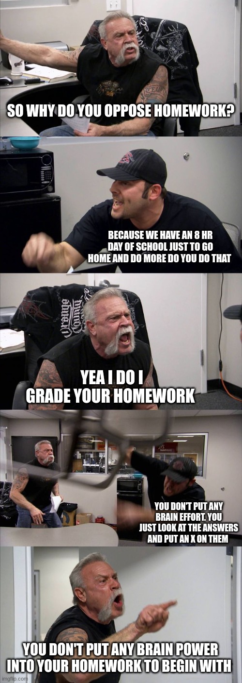 American Chopper Argument | SO WHY DO YOU OPPOSE HOMEWORK? BECAUSE WE HAVE AN 8 HR DAY OF SCHOOL JUST TO GO HOME AND DO MORE DO YOU DO THAT; YEA I DO I GRADE YOUR HOMEWORK; YOU DON'T PUT ANY BRAIN EFFORT. YOU JUST LOOK AT THE ANSWERS AND PUT AN X ON THEM; YOU DON'T PUT ANY BRAIN POWER INTO YOUR HOMEWORK TO BEGIN WITH | image tagged in memes,american chopper argument | made w/ Imgflip meme maker