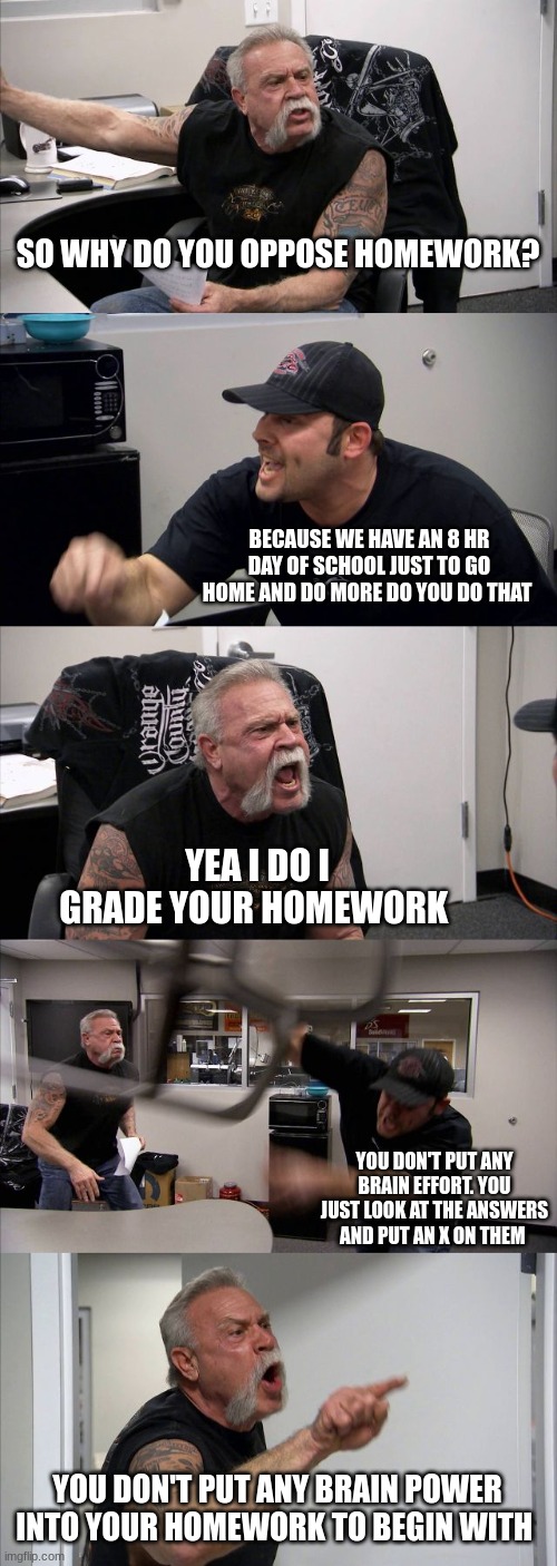 American Chopper Argument Meme | SO WHY DO YOU OPPOSE HOMEWORK? BECAUSE WE HAVE AN 8 HR DAY OF SCHOOL JUST TO GO HOME AND DO MORE DO YOU DO THAT; YEA I DO I GRADE YOUR HOMEWORK; YOU DON'T PUT ANY BRAIN EFFORT. YOU JUST LOOK AT THE ANSWERS AND PUT AN X ON THEM; YOU DON'T PUT ANY BRAIN POWER INTO YOUR HOMEWORK TO BEGIN WITH | image tagged in memes,american chopper argument | made w/ Imgflip meme maker