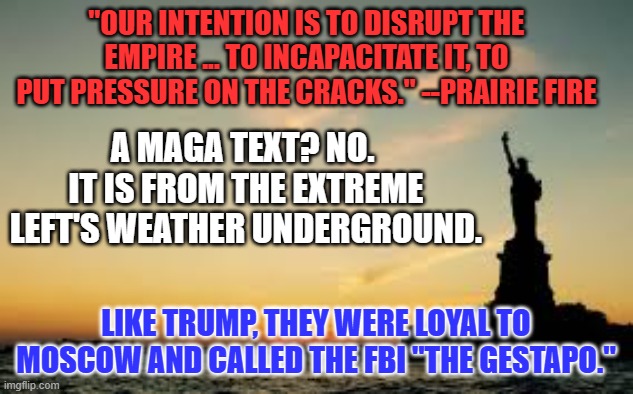 The more things change, the more extremists remain the same. | "OUR INTENTION IS TO DISRUPT THE EMPIRE ... TO INCAPACITATE IT, TO PUT PRESSURE ON THE CRACKS." --PRAIRIE FIRE; A MAGA TEXT? NO.  IT IS FROM THE EXTREME LEFT'S WEATHER UNDERGROUND. LIKE TRUMP, THEY WERE LOYAL TO MOSCOW AND CALLED THE FBI "THE GESTAPO." | image tagged in statue of liberty | made w/ Imgflip meme maker