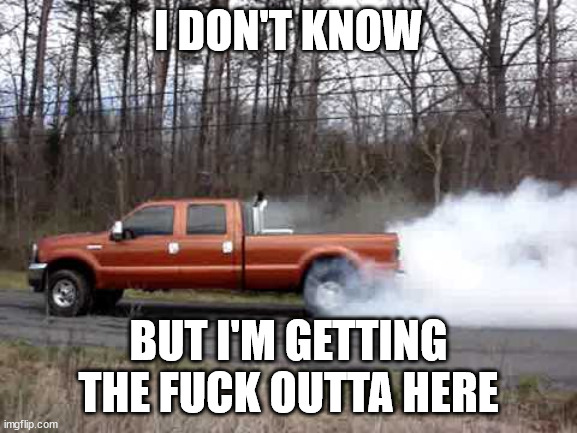 diesel truck burn out | I DON'T KNOW BUT I'M GETTING THE FUCK OUTTA HERE | image tagged in diesel truck burn out | made w/ Imgflip meme maker