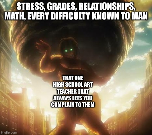 shes fr making me so happy | STRESS, GRADES, RELATIONSHIPS, MATH, EVERY DIFFICULTY KNOWN TO MAN; THAT ONE HIGH SCHOOL ART TEACHER THAT ALWAYS LETS YOU COMPLAIN TO THEM | image tagged in attack on titan,high school,art teachers,eren jeager,aot,shingeki no kyojin | made w/ Imgflip meme maker