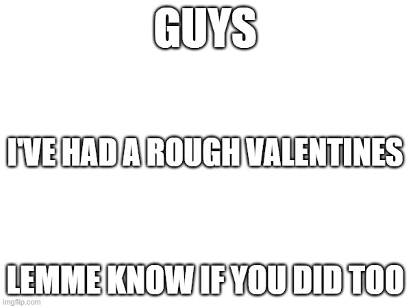 its been rough | GUYS; I'VE HAD A ROUGH VALENTINES; LEMME KNOW IF YOU DID TOO | image tagged in blank | made w/ Imgflip meme maker
