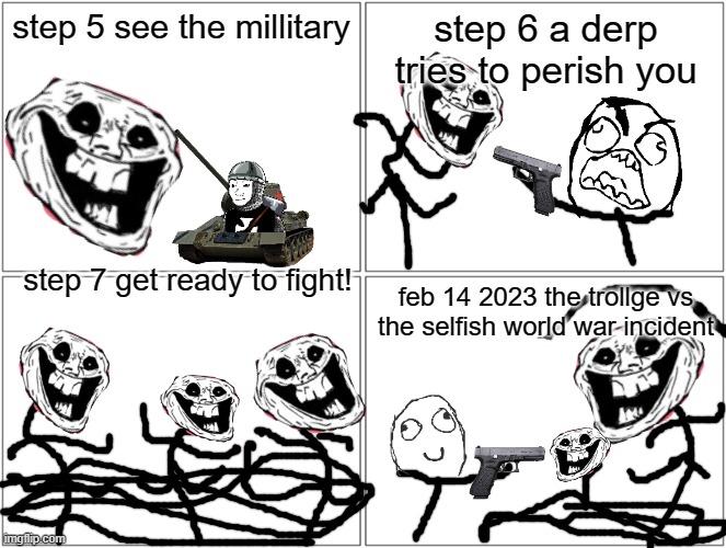 Blank Comic Panel 2x2 | step 5 see the millitary; step 6 a derp tries to perish you; step 7 get ready to fight! feb 14 2023 the trollge vs the selfish world war incident | image tagged in memes,blank comic panel 2x2 | made w/ Imgflip meme maker