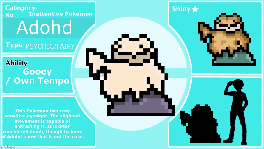 Adohd, evolution of Dillydough | Inattentive Pokemon; Adohd; PSYCHIC/FAIRY; Gooey / Own Tempo; This Pokemon has very sensitive eyesight. The slightest movement is capable of distracting it. It is often considered dumb, though trainers of Adohd know that is not the case. | made w/ Imgflip meme maker