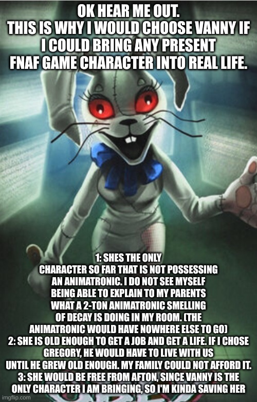Not a simp, just thinking. I mean, where would the other dudes go? | OK HEAR ME OUT.
THIS IS WHY I WOULD CHOOSE VANNY IF I COULD BRING ANY PRESENT FNAF GAME CHARACTER INTO REAL LIFE. 1: SHES THE ONLY CHARACTER SO FAR THAT IS NOT POSSESSING AN ANIMATRONIC. I DO NOT SEE MYSELF BEING ABLE TO EXPLAIN TO MY PARENTS WHAT A 2-TON ANIMATRONIC SMELLING OF DECAY IS DOING IN MY ROOM. (THE ANIMATRONIC WOULD HAVE NOWHERE ELSE TO GO)

2: SHE IS OLD ENOUGH TO GET A JOB AND GET A LIFE. IF I CHOSE GREGORY, HE WOULD HAVE TO LIVE WITH US UNTIL HE GREW OLD ENOUGH. MY FAMILY COULD NOT AFFORD IT.

3: SHE WOULD BE FREE FROM AFTON, SINCE VANNY IS THE ONLY CHARACTER I AM BRINGING, SO I'M KINDA SAVING HER | image tagged in vanny,fnaf | made w/ Imgflip meme maker