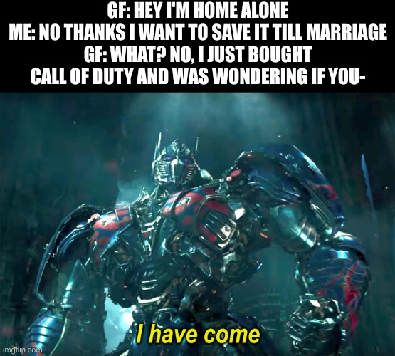 Call of Duty is awesome, and you can't change my mind | GF: HEY I'M HOME ALONE
ME: NO THANKS I WANT TO SAVE IT TILL MARRIAGE
GF: WHAT? NO, I JUST BOUGHT CALL OF DUTY AND WAS WONDERING IF YOU- | image tagged in optimus i have come 2 0,call of duty,cod | made w/ Imgflip meme maker