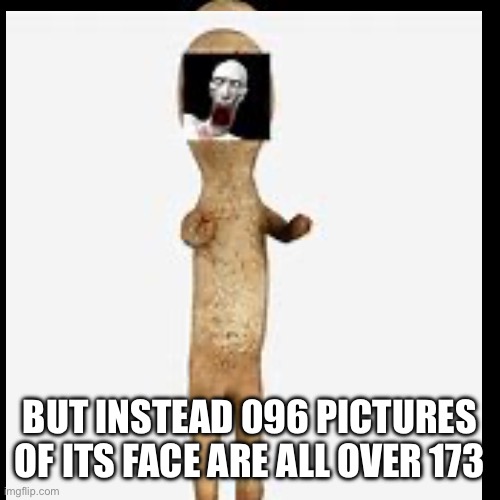 Plot twist to the meme I made the other day | BUT INSTEAD 096 PICTURES OF ITS FACE ARE ALL OVER 173 | image tagged in scp 173,scp 096,scp | made w/ Imgflip meme maker
