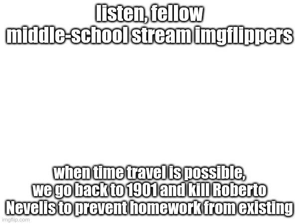 title | listen, fellow middle-school stream imgflippers; when time travel is possible, we go back to 1901 and kill Roberto Nevelis to prevent homework from existing | image tagged in memes | made w/ Imgflip meme maker