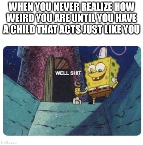 ... | WHEN YOU NEVER REALIZE HOW WEIRD YOU ARE UNTIL YOU HAVE A CHILD THAT ACTS JUST LIKE YOU | image tagged in well shit spongebob edition | made w/ Imgflip meme maker