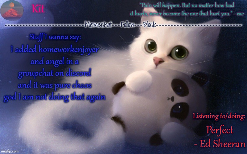 .... | I added homeworkenjoyer and angel in a groupchat on discord and it was pure chaos god I am not doing that again; Perfect - Ed Sheeran | made w/ Imgflip meme maker