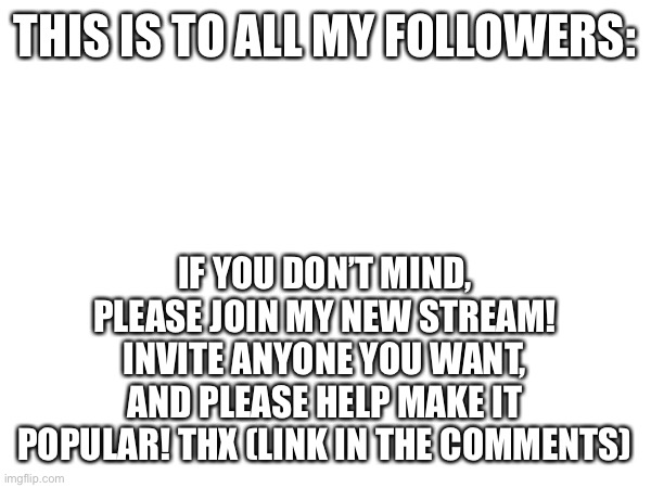 To my followers | THIS IS TO ALL MY FOLLOWERS:; IF YOU DON’T MIND, PLEASE JOIN MY NEW STREAM! INVITE ANYONE YOU WANT, AND PLEASE HELP MAKE IT POPULAR! THX (LINK IN THE COMMENTS) | made w/ Imgflip meme maker