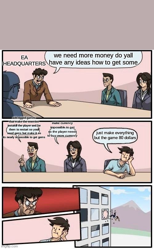 EA | EA HEADQUARTERS; we need more money do yall have any ideas how to get some; add rigged games that make the enemies instakill the player and for them to restart so youll need gems but make it so its nearly impossible to get gems; make currency impossible to get so the player needs to buy more currency; just make everything but the game 80 dollars | image tagged in memes,boardroom meeting suggestion | made w/ Imgflip meme maker