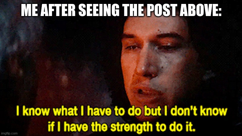 I know what I must do but I don't know if I have the strength to | ME AFTER SEEING THE POST ABOVE: | image tagged in i know what i must do but i don't know if i have the strength to | made w/ Imgflip meme maker