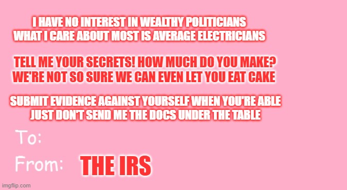 Valentine's Day Card Meme | I HAVE NO INTEREST IN WEALTHY POLITICIANS
WHAT I CARE ABOUT MOST IS AVERAGE ELECTRICIANS; TELL ME YOUR SECRETS! HOW MUCH DO YOU MAKE?
WE'RE NOT SO SURE WE CAN EVEN LET YOU EAT CAKE; SUBMIT EVIDENCE AGAINST YOURSELF WHEN YOU'RE ABLE
JUST DON'T SEND ME THE DOCS UNDER THE TABLE; THE IRS | image tagged in valentine's day card meme,irs,internal revenue service | made w/ Imgflip meme maker