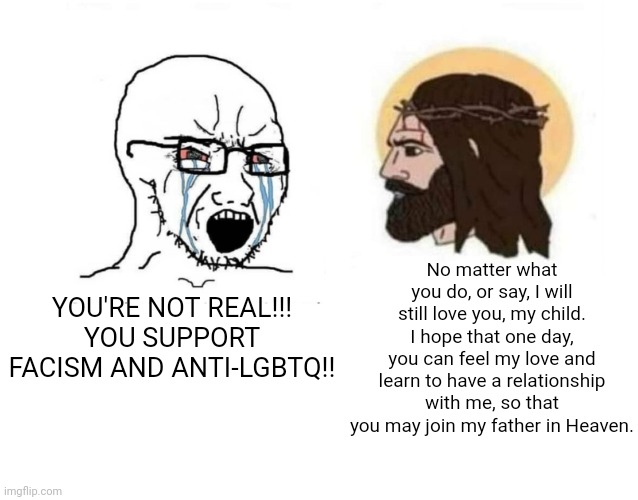 Guaranteed Jesus W | No matter what you do, or say, I will still love you, my child. I hope that one day, you can feel my love and learn to have a relationship with me, so that you may join my father in Heaven. YOU'RE NOT REAL!!! YOU SUPPORT FACISM AND ANTI-LGBTQ!! | image tagged in stop giving me your toughest battles | made w/ Imgflip meme maker