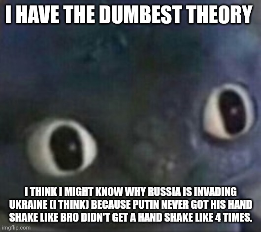 Yes ik I'm an idiot | I HAVE THE DUMBEST THEORY; I THINK I MIGHT KNOW WHY RUSSIA IS INVADING UKRAINE (I THINK) BECAUSE PUTIN NEVER GOT HIS HAND SHAKE LIKE BRO DIDN'T GET A HAND SHAKE LIKE 4 TIMES. | image tagged in toothless shocked | made w/ Imgflip meme maker
