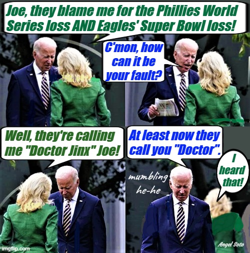 Joe and Jill have a talk 1 & 2 |  Joe, they blame me for the Phillies World 
Series loss AND Eagles' Super Bowl loss! C'mon, how
can it be
your fault? At least now they
call you "Doctor". Well, they're calling
me "Doctor Jinx" Joe! I
heard  
that! mumbling
he-he; Angel Soto | image tagged in joe biden,jill biden,doctor,philadelphia eagles,phillies,jinx | made w/ Imgflip meme maker