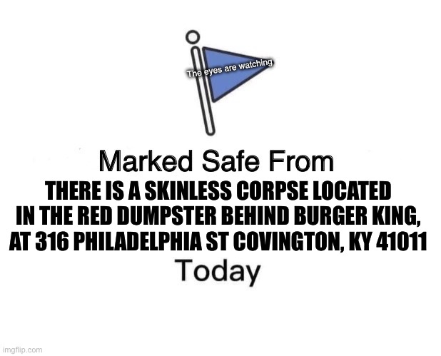 Marked Safe From Meme | The eyes are watching; THERE IS A SKINLESS CORPSE LOCATED IN THE RED DUMPSTER BEHIND BURGER KING, AT 316 PHILADELPHIA ST COVINGTON, KY 41011 | image tagged in memes,marked safe from | made w/ Imgflip meme maker
