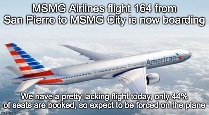 American Airlines Jet | MSMG Airlines flight 164 from San Pierro to MSMG City is now boarding; We have a pretty lacking flight today, only 44% of seats are booked, so expect to be forced on the plane | image tagged in american airlines jet | made w/ Imgflip meme maker
