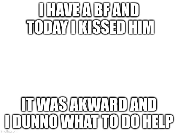 help | I HAVE A BF AND  TODAY I KISSED HIM; IT WAS AKWARD AND I DUNNO WHAT TO DO HELP | made w/ Imgflip meme maker