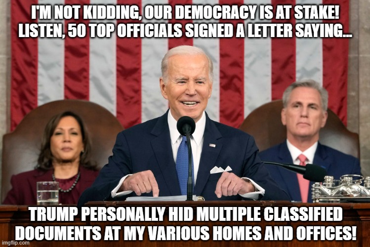 Prez Jotatoe lying as usual | I'M NOT KIDDING, OUR DEMOCRACY IS AT STAKE! LISTEN, 50 TOP OFFICIALS SIGNED A LETTER SAYING... TRUMP PERSONALLY HID MULTIPLE CLASSIFIED DOCUMENTS AT MY VARIOUS HOMES AND OFFICES! | image tagged in biden podium state of the union 2023 | made w/ Imgflip meme maker