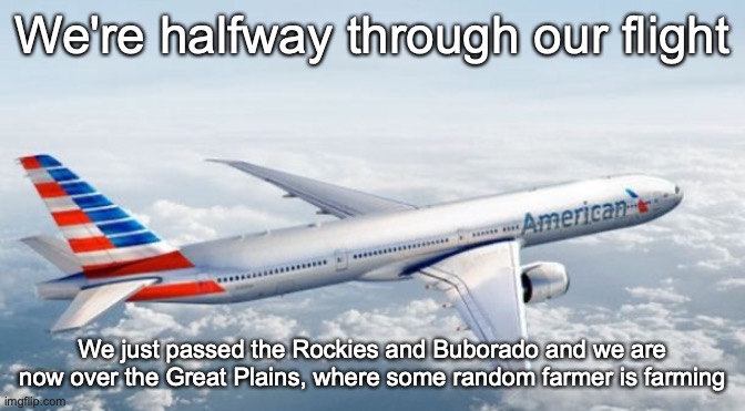 American Airlines Jet | We're halfway through our flight; We just passed the Rockies and Buborado and we are now over the Great Plains, where some random farmer is farming | image tagged in american airlines jet | made w/ Imgflip meme maker