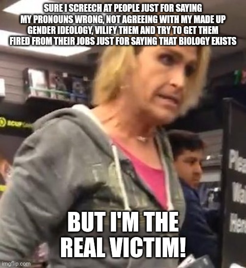 You are not the victim here, trans karen | SURE I SCREECH AT PEOPLE JUST FOR SAYING MY PRONOUNS WRONG, NOT AGREEING WITH MY MADE UP GENDER IDEOLOGY, VILIFY THEM AND TRY TO GET THEM FIRED FROM THEIR JOBS JUST FOR SAYING THAT BIOLOGY EXISTS; BUT I'M THE REAL VICTIM! | image tagged in it's ma am,lgbtq,liberal logic,stupid liberals,liberal hypocrisy,transgender | made w/ Imgflip meme maker