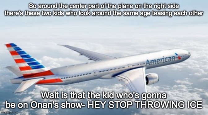 American Airlines Jet | So around the center part of the plane on the right side there's these two kids who look around the same age teasing each other; Wait is that the kid who's gonna be on Onan's show- HEY STOP THROWING ICE | image tagged in american airlines jet | made w/ Imgflip meme maker