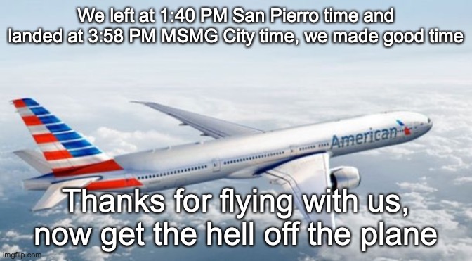 American Airlines Jet | We left at 1:40 PM San Pierro time and landed at 3:58 PM MSMG City time, we made good time; Thanks for flying with us, now get the hell off the plane | image tagged in american airlines jet | made w/ Imgflip meme maker