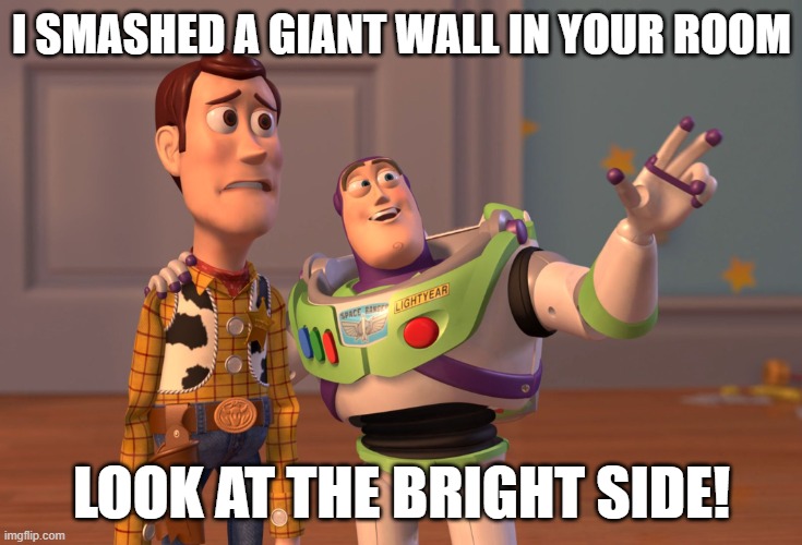 (i once had a room and my dad got angry and smashed a hole in my wall) | I SMASHED A GIANT WALL IN YOUR ROOM; LOOK AT THE BRIGHT SIDE! | image tagged in memes,x x everywhere | made w/ Imgflip meme maker