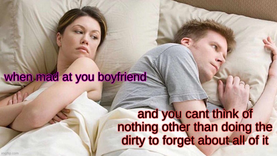 When mad at your boyfriend | when mad at you boyfriend; and you cant think of nothing other than doing the dirty to forget about all of it | image tagged in memes,i bet he's thinking about other women | made w/ Imgflip meme maker