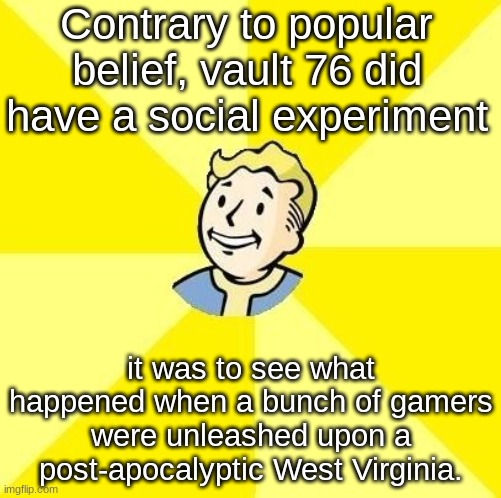 valt boi | Contrary to popular belief, vault 76 did have a social experiment; it was to see what happened when a bunch of gamers were unleashed upon a post-apocalyptic West Virginia. | image tagged in vault boy,fallout 76,fallout | made w/ Imgflip meme maker