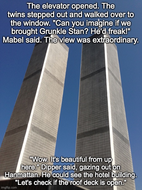 Twin Towers | The elevator opened. The twins stepped out and walked over to the window. "Can you imagine if we brought Grunkle Stan? He'd freak!" Mabel said. The view was extraordinary. "Wow. It's beautiful from up here." Dipper said, gazing out on Hanmattan. He could see the hotel building. "Let's check if the roof deck is open." | image tagged in twin towers | made w/ Imgflip meme maker