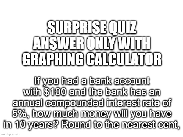 math that is useful in real life | SURPRISE QUIZ
ANSWER ONLY WITH GRAPHING CALCULATOR; If you had a bank account with $100 and the bank has an annual compounded interest rate of 5%, how much money will you have in 10 years? Round to the nearest cent, | made w/ Imgflip meme maker
