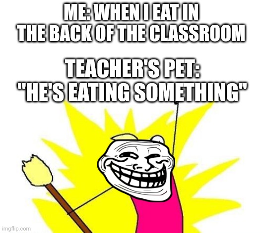 X All The Y | ME: WHEN I EAT IN THE BACK OF THE CLASSROOM; TEACHER'S PET: "HE'S EATING SOMETHING" | image tagged in memes,x all the y | made w/ Imgflip meme maker