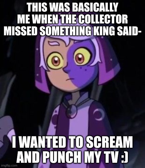 also thsi image bu with tears when flapjack died | THIS WAS BASICALLY ME WHEN THE COLLECTOR MISSED SOMETHING KING SAID-; I WANTED TO SCREAM AND PUNCH MY TV :) | image tagged in owl house me | made w/ Imgflip meme maker