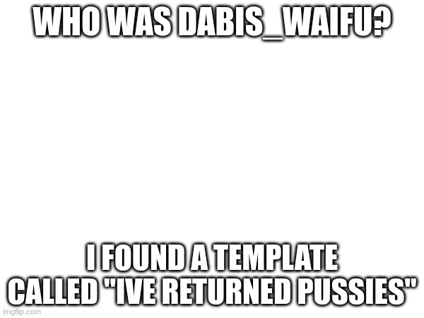 WHO WAS DABIS_WAIFU? I FOUND A TEMPLATE CALLED "IVE RETURNED PUSSIES" | made w/ Imgflip meme maker
