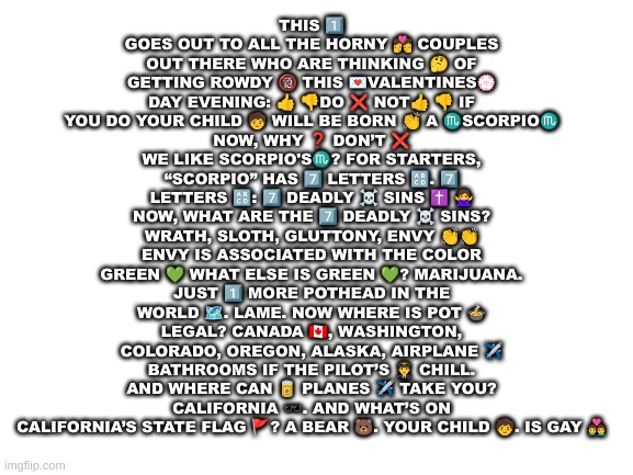 Blank White Template | THIS 1️⃣ GOES OUT TO ALL THE HORNY 💏 COUPLES OUT THERE WHO ARE THINKING 🤔 OF GETTING ROWDY 🔞 THIS 💌VALENTINES💮 DAY EVENING: 👍 👎DO ❌️ NOT👍 👎 IF YOU DO YOUR CHILD 🧒 WILL BE BORN 👏 A ♏SCORPIO♏
NOW, WHY ❓️ DON’T ❌️ WE LIKE SCORPIO'S♏? FOR STARTERS, “SCORPIO” HAS 7️⃣ LETTERS 🔠. 7️⃣ LETTERS 🔠: 7️⃣ DEADLY ☠️ SINS ✝️ 🙅‍♀ NOW, WHAT ARE THE 7️⃣ DEADLY ☠️ SINS? WRATH, SLOTH, GLUTTONY, ENVY 👏👏 ENVY IS ASSOCIATED WITH THE COLOR GREEN 💚 WHAT ELSE IS GREEN 💚? MARIJUANA. JUST 1️⃣ MORE POTHEAD IN THE WORLD 🗺️. LAME. NOW WHERE IS POT 🍲 LEGAL? CANADA 🇨🇦, WASHINGTON, COLORADO, OREGON, ALASKA, AIRPLANE ✈️ BATHROOMS IF THE PILOT’S 👨‍✈️ CHILL. AND WHERE CAN 🥫 PLANES ✈️ TAKE YOU? CALIFORNIA 🕶. AND WHAT’S ON CALIFORNIA’S STATE FLAG 🚩? A BEAR 🐻. YOUR CHILD 🧒. IS GAY 👨‍❤️‍👨 | image tagged in blank white template | made w/ Imgflip meme maker