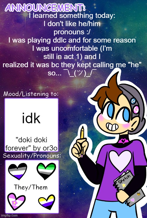 so uh yeah... its prob bc they were using my NAME but not my pronouns? | I learned something today:
I don't like he/him pronouns :/
I was playing ddlc and for some reason I was uncomfortable (I'm still in act 1) and I realized it was bc they kept calling me "he"
so... ¯\_(ツ)_/¯; idk; "doki doki forever" by or3o | image tagged in gummy's announcement template,nonbinary | made w/ Imgflip meme maker