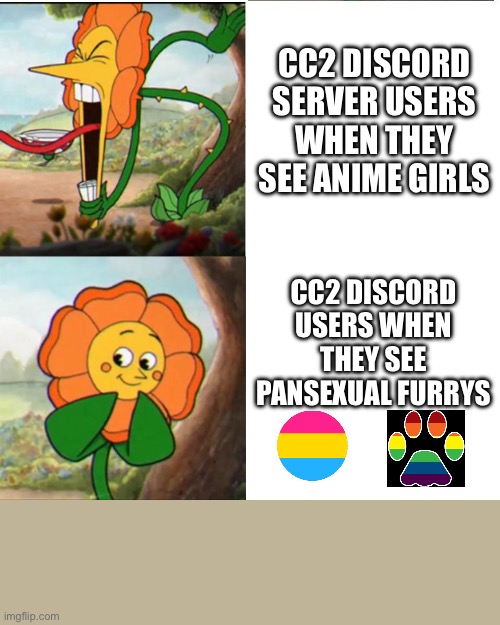 CC2 discord moment: | CC2 DISCORD SERVER USERS WHEN THEY SEE ANIME GIRLS; CC2 DISCORD USERS WHEN THEY SEE PANSEXUAL FURRYS | image tagged in cuphead flower,car crushers 2,discord | made w/ Imgflip meme maker